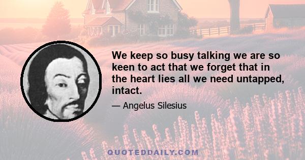 We keep so busy talking we are so keen to act that we forget that in the heart lies all we need untapped, intact.