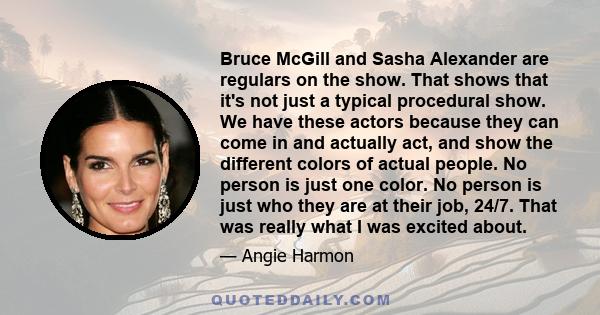 Bruce McGill and Sasha Alexander are regulars on the show. That shows that it's not just a typical procedural show. We have these actors because they can come in and actually act, and show the different colors of actual