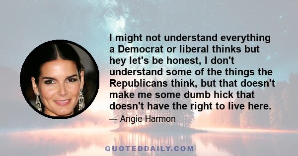 I might not understand everything a Democrat or liberal thinks but hey let's be honest, I don't understand some of the things the Republicans think, but that doesn't make me some dumb hick that doesn't have the right to