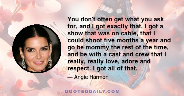 You don't often get what you ask for, and I got exactly that. I got a show that was on cable, that I could shoot five months a year and go be mommy the rest of the time, and be with a cast and crew that I really, really