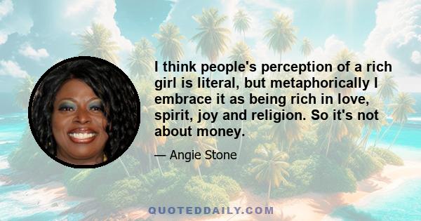 I think people's perception of a rich girl is literal, but metaphorically I embrace it as being rich in love, spirit, joy and religion. So it's not about money.