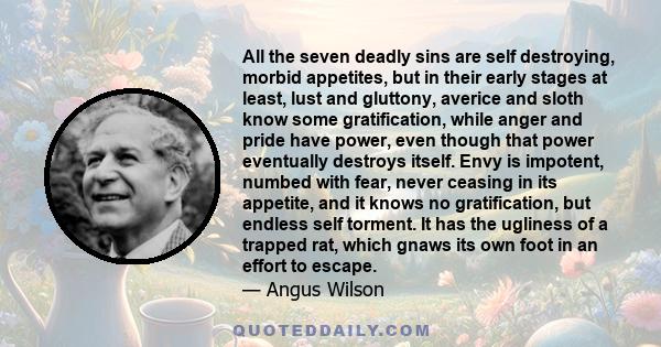All the seven deadly sins are self destroying, morbid appetites, but in their early stages at least, lust and gluttony, averice and sloth know some gratification, while anger and pride have power, even though that power