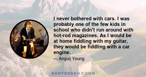 I never bothered with cars. I was probably one of the few kids in school who didn't run around with hot-rod magazines. As I would be at home fiddling with my guitar, they would be fiddling with a car engine.