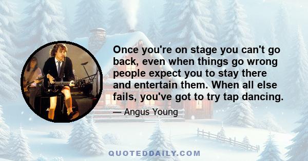 Once you're on stage you can't go back, even when things go wrong people expect you to stay there and entertain them. When all else fails, you've got to try tap dancing.