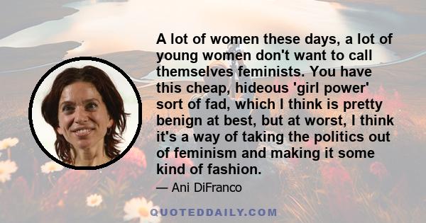 A lot of women these days, a lot of young women don't want to call themselves feminists. You have this cheap, hideous 'girl power' sort of fad, which I think is pretty benign at best, but at worst, I think it's a way of