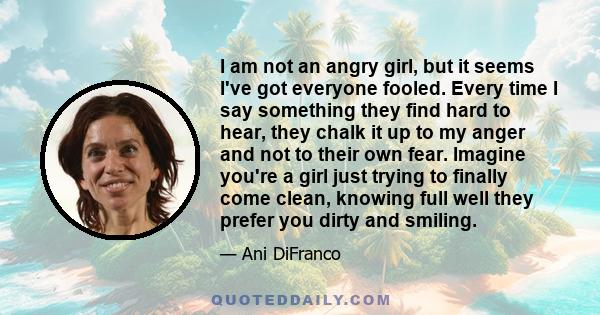 I am not an angry girl, but it seems I've got everyone fooled. Every time I say something they find hard to hear, they chalk it up to my anger and not to their own fear. Imagine you're a girl just trying to finally come