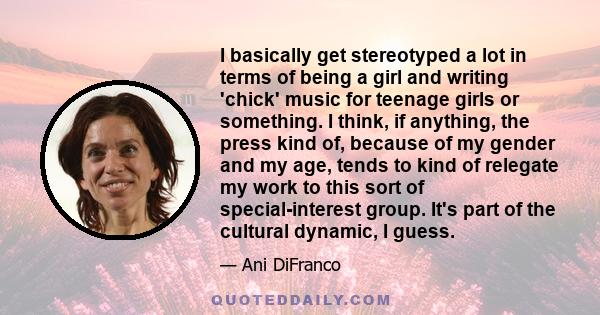 I basically get stereotyped a lot in terms of being a girl and writing 'chick' music for teenage girls or something. I think, if anything, the press kind of, because of my gender and my age, tends to kind of relegate my
