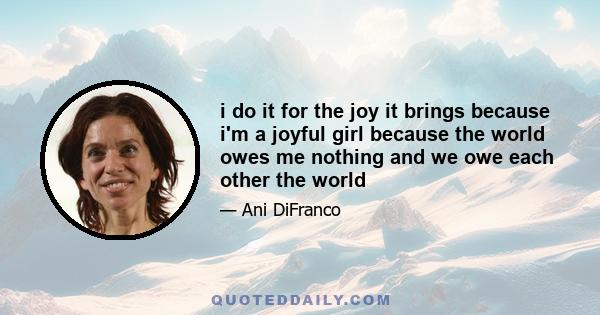 i do it for the joy it brings because i'm a joyful girl because the world owes me nothing and we owe each other the world