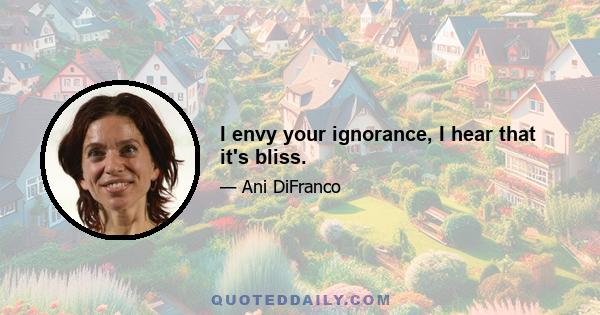 I envy your ignorance, I hear that it's bliss.