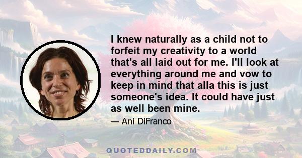I knew naturally as a child not to forfeit my creativity to a world that's all laid out for me. I'll look at everything around me and vow to keep in mind that alla this is just someone's idea. It could have just as well