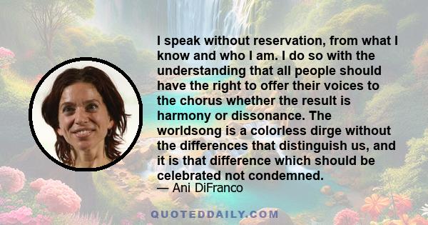 I speak without reservation, from what I know and who I am. I do so with the understanding that all people should have the right to offer their voices to the chorus whether the result is harmony or dissonance. The