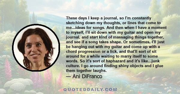 These days I keep a journal, so I'm constantly sketching down my thoughts, or lines that come to me...ideas for songs. And then when I have a moment to myself, I'll sit down with my guitar and open my journal, and start