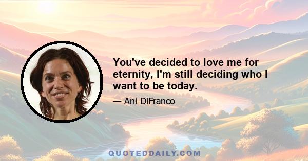 You've decided to love me for eternity, I'm still deciding who I want to be today.