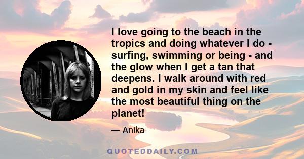 I love going to the beach in the tropics and doing whatever I do - surfing, swimming or being - and the glow when I get a tan that deepens. I walk around with red and gold in my skin and feel like the most beautiful