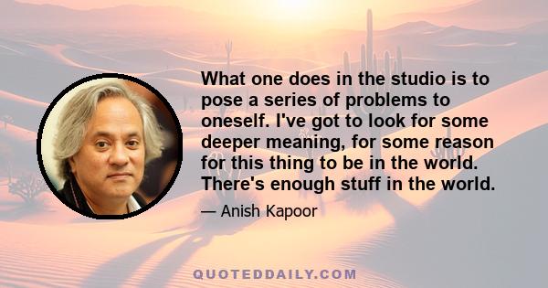 What one does in the studio is to pose a series of problems to oneself. I've got to look for some deeper meaning, for some reason for this thing to be in the world. There's enough stuff in the world.