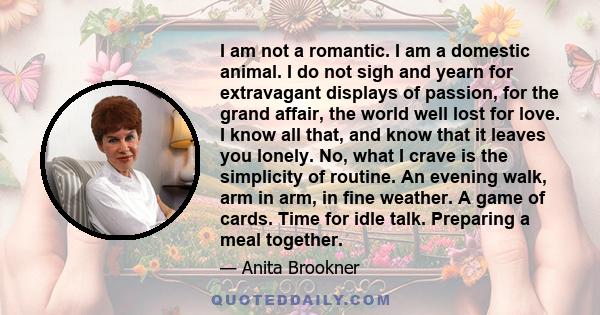 I am not a romantic. I am a domestic animal. I do not sigh and yearn for extravagant displays of passion, for the grand affair, the world well lost for love. I know all that, and know that it leaves you lonely. No, what