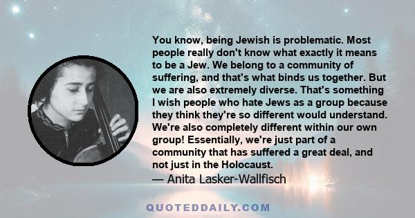 You know, being Jewish is problematic. Most people really don't know what exactly it means to be a Jew. We belong to a community of suffering, and that's what binds us together. But we are also extremely diverse. That's