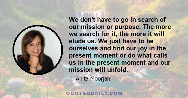 We don't have to go in search of our mission or purpose. The more we search for it, the more it will elude us. We just have to be ourselves and find our joy in the present moment or do what calls us in the present