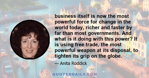 business itself is now the most powerful force for change in the world today, richer and faster by far than most governments. And what is it doing with this power? It is using free trade, the most powerful weapon at its