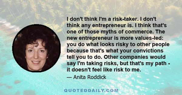 I don't think I'm a risk-taker. I don't think any entrepreneur is. I think that's one of those myths of commerce. The new entrepreneur is more values-led: you do what looks risky to other people because that's what your