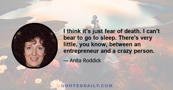I think it's just fear of death. I can't bear to go to sleep. There's very little, you know, between an entrepreneur and a crazy person.