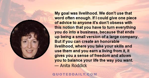 My goal was livelihood. We don't use that word often enough. If I could give one piece of advice to anyone it's don't obsess with this notion that you have to turn everything you do into a business, because that ends up