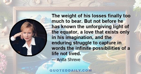 The weight of his losses finally too much to bear. But not before he has known the unforgiving light of the equator, a love that exists only in his imagination, and the enduring struggle to capture in words the infinite
