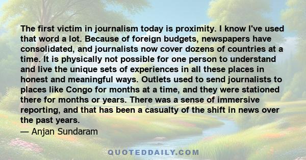 The first victim in journalism today is proximity. I know I've used that word a lot. Because of foreign budgets, newspapers have consolidated, and journalists now cover dozens of countries at a time. It is physically