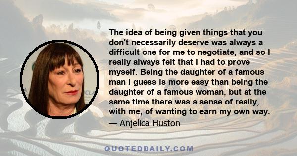 The idea of being given things that you don't necessarily deserve was always a difficult one for me to negotiate, and so I really always felt that I had to prove myself. Being the daughter of a famous man I guess is