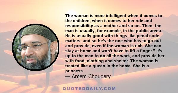 The woman is more intelligent when it comes to the children, when it comes to her role and responsibility as a mother and so on. Then, the man is usually, for example, in the public arena. He is usually good with things