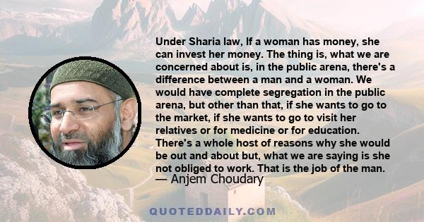Under Sharia law, If a woman has money, she can invest her money. The thing is, what we are concerned about is, in the public arena, there's a difference between a man and a woman. We would have complete segregation in