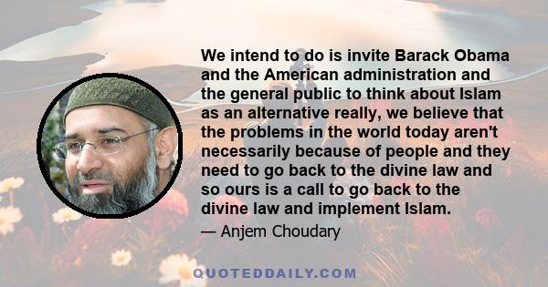 We intend to do is invite Barack Obama and the American administration and the general public to think about Islam as an alternative really, we believe that the problems in the world today aren't necessarily because of