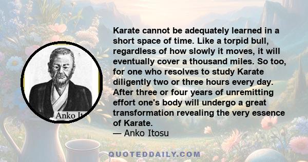 Karate cannot be adequately learned in a short space of time. Like a torpid bull, regardless of how slowly it moves, it will eventually cover a thousand miles. So too, for one who resolves to study Karate diligently two