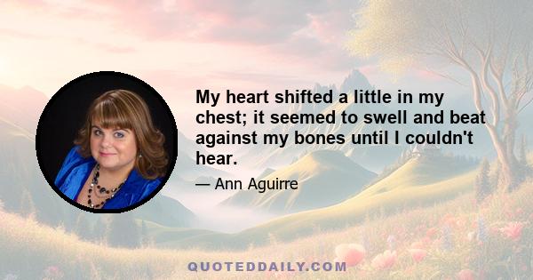 My heart shifted a little in my chest; it seemed to swell and beat against my bones until I couldn't hear.