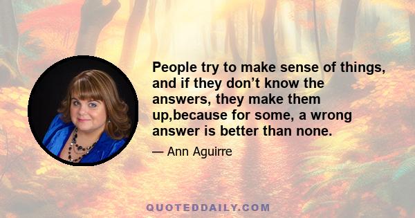 People try to make sense of things, and if they don’t know the answers, they make them up,because for some, a wrong answer is better than none.