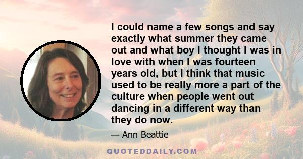 I could name a few songs and say exactly what summer they came out and what boy I thought I was in love with when I was fourteen years old, but I think that music used to be really more a part of the culture when people