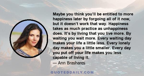 Maybe you think you’ll be entitled to more happiness later by forgoing all of it now, but it doesn’t work that way. Happiness takes as much practice as unhappiness does. It’s by living that you live more. By waiting you
