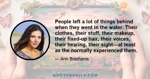 People left a lot of things behind when they went in the water. Their clothes, their stuff, their makeup, their fixed-up hair, their voices, their hearing, their sight--at least as they normally experienced them....Some