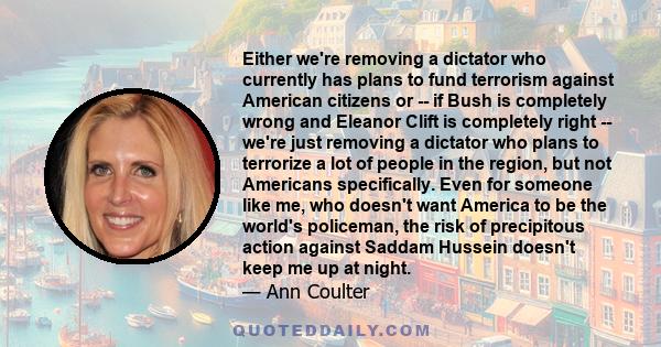 Either we're removing a dictator who currently has plans to fund terrorism against American citizens or -- if Bush is completely wrong and Eleanor Clift is completely right -- we're just removing a dictator who plans to