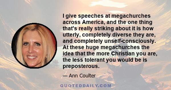 I give speeches at megachurches across America, and the one thing that's really striking about it is how utterly, completely diverse they are, and completely unself-consciously. At these huge megachurches the idea that