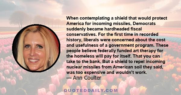 When contemplating a shield that would protect America for incoming missiles, Democrats suddenly became hardheaded fiscal conservatives. For the first time in recorded history, liberals were concerned about the cost and
