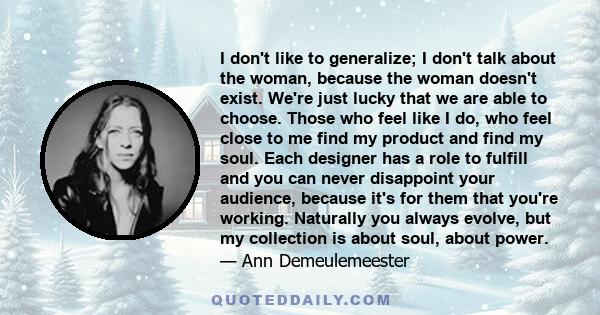 I don't like to generalize; I don't talk about the woman, because the woman doesn't exist. We're just lucky that we are able to choose. Those who feel like I do, who feel close to me find my product and find my soul.