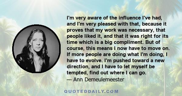 I'm very aware of the influence I've had, and I'm very pleased with that, because it proves that my work was necessary, that people liked it, and that it was right for its time which is a big compliment. But of course,
