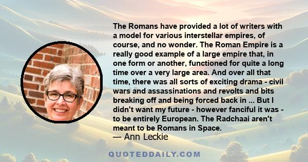 The Romans have provided a lot of writers with a model for various interstellar empires, of course, and no wonder. The Roman Empire is a really good example of a large empire that, in one form or another, functioned for
