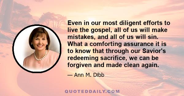 Even in our most diligent efforts to live the gospel, all of us will make mistakes, and all of us will sin. What a comforting assurance it is to know that through our Savior's redeeming sacrifice, we can be forgiven and