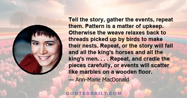 Tell the story, gather the events, repeat them. Pattern is a matter of upkeep. Otherwise the weave relaxes back to threads picked up by birds to make their nests. Repeat, or the story will fall and all the king's horses
