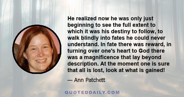 He realized now he was only just beginning to see the full extent to which it was his destiny to follow, to walk blindly into fates he could never understand. In fate there was reward, in turning over one's heart to God