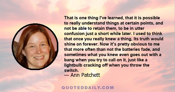 That is one thing I've learned, that it is possible to really understand things at certain points, and not be able to retain them, to be in utter confusion just a short while later. I used to think that once you really