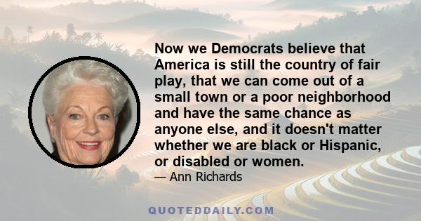 Now we Democrats believe that America is still the country of fair play, that we can come out of a small town or a poor neighborhood and have the same chance as anyone else, and it doesn't matter whether we are black or
