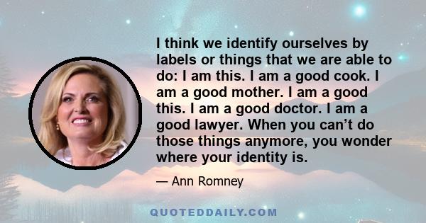 I think we identify ourselves by labels or things that we are able to do: I am this. I am a good cook. I am a good mother. I am a good this. I am a good doctor. I am a good lawyer. When you can’t do those things